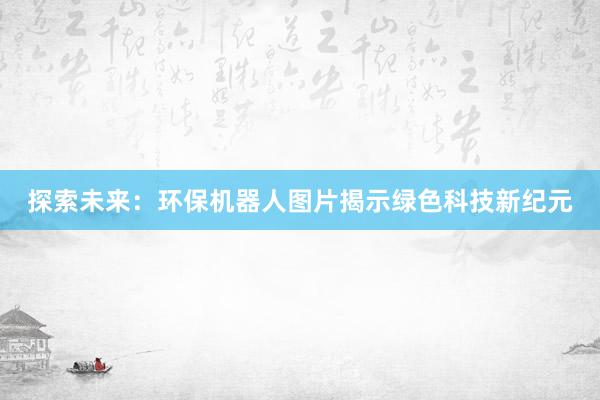 探索未来：环保机器人图片揭示绿色科技新纪元