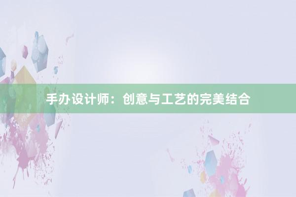 手办设计师：创意与工艺的完美结合